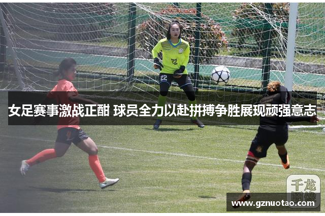 女足赛事激战正酣 球员全力以赴拼搏争胜展现顽强意志