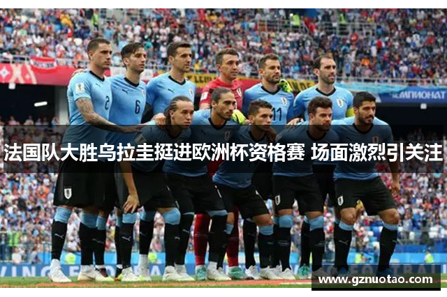 法国队大胜乌拉圭挺进欧洲杯资格赛 场面激烈引关注