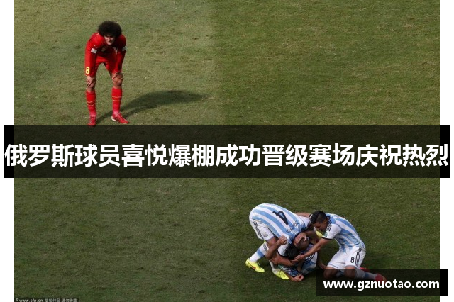 俄罗斯球员喜悦爆棚成功晋级赛场庆祝热烈