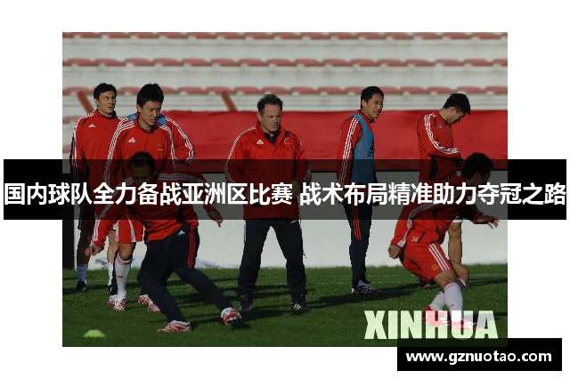 国内球队全力备战亚洲区比赛 战术布局精准助力夺冠之路