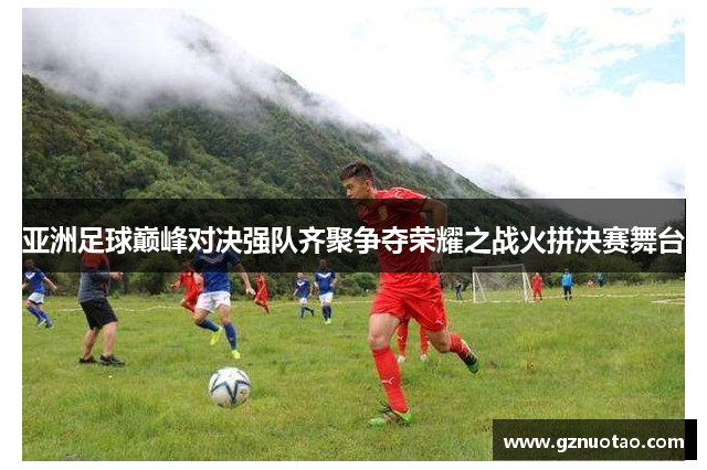 亚洲足球巅峰对决强队齐聚争夺荣耀之战火拼决赛舞台