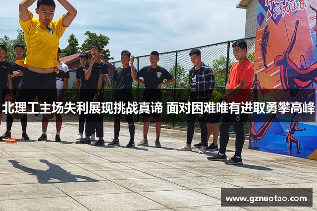 北理工主场失利展现挑战真谛 面对困难唯有进取勇攀高峰