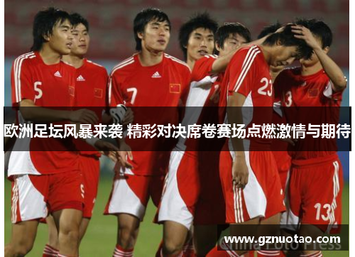 欧洲足坛风暴来袭 精彩对决席卷赛场点燃激情与期待