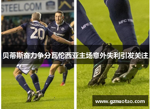 贝蒂斯奋力争分瓦伦西亚主场意外失利引发关注