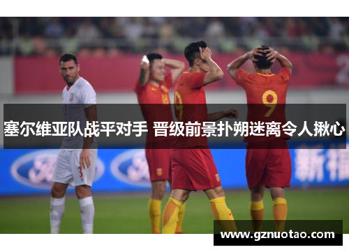 塞尔维亚队战平对手 晋级前景扑朔迷离令人揪心