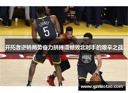 开拓者逆转局势奋力拼搏遗憾败北对手的艰辛之战