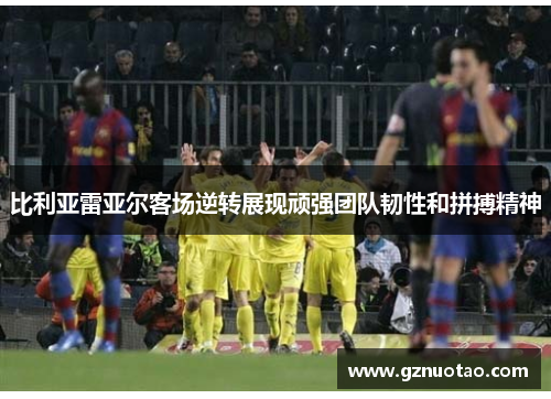 比利亚雷亚尔客场逆转展现顽强团队韧性和拼搏精神