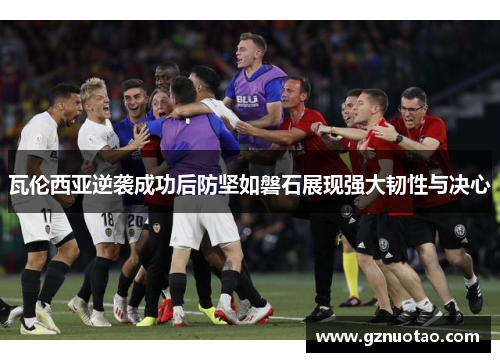 瓦伦西亚逆袭成功后防坚如磐石展现强大韧性与决心