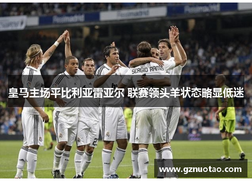 皇马主场平比利亚雷亚尔 联赛领头羊状态略显低迷
