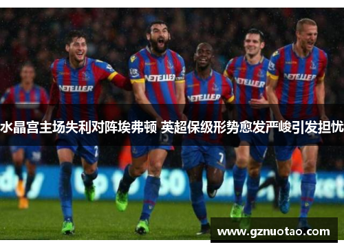 水晶宫主场失利对阵埃弗顿 英超保级形势愈发严峻引发担忧