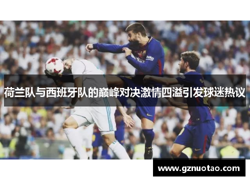 荷兰队与西班牙队的巅峰对决激情四溢引发球迷热议