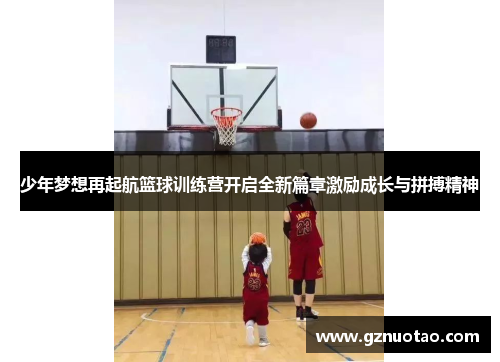 少年梦想再起航篮球训练营开启全新篇章激励成长与拼搏精神