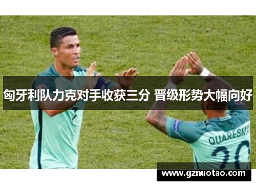 匈牙利队力克对手收获三分 晋级形势大幅向好