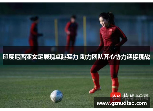 印度尼西亚女足展现卓越实力 助力团队齐心协力迎接挑战