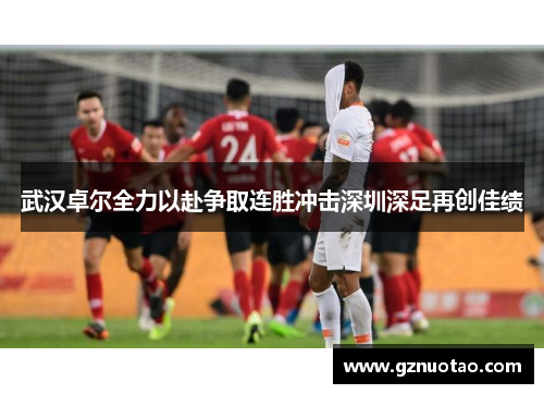 武汉卓尔全力以赴争取连胜冲击深圳深足再创佳绩