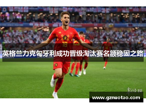 英格兰力克匈牙利成功晋级淘汰赛名额稳固之路