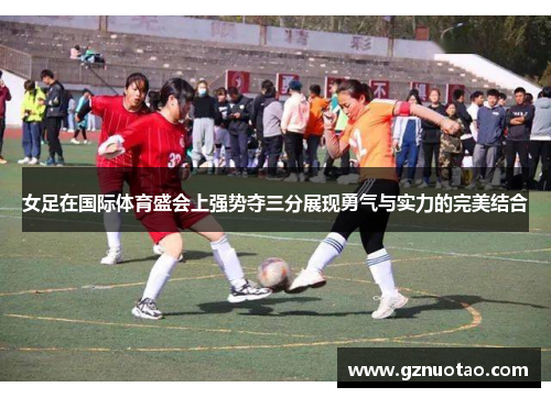 女足在国际体育盛会上强势夺三分展现勇气与实力的完美结合