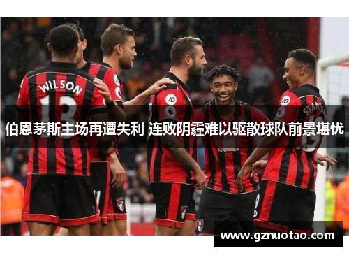 伯恩茅斯主场再遭失利 连败阴霾难以驱散球队前景堪忧