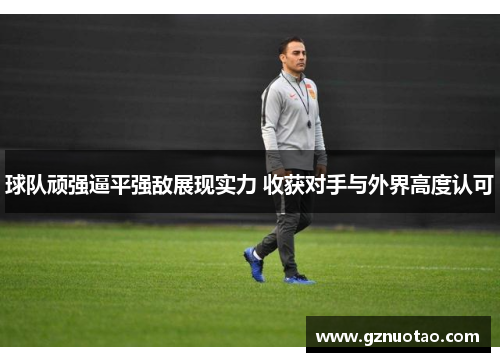 球队顽强逼平强敌展现实力 收获对手与外界高度认可