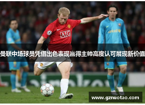 曼联中场球员凭借出色表现赢得主帅高度认可展现新价值