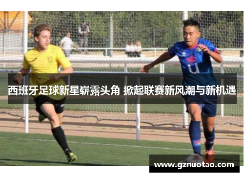 西班牙足球新星崭露头角 掀起联赛新风潮与新机遇
