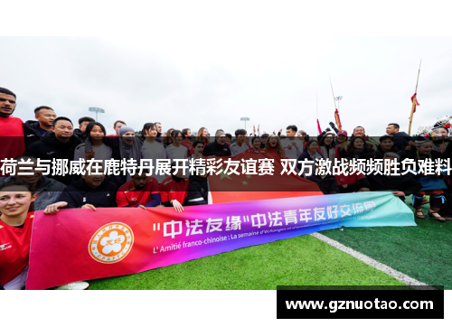 荷兰与挪威在鹿特丹展开精彩友谊赛 双方激战频频胜负难料