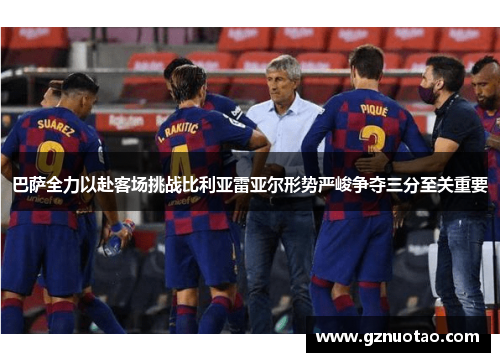 巴萨全力以赴客场挑战比利亚雷亚尔形势严峻争夺三分至关重要