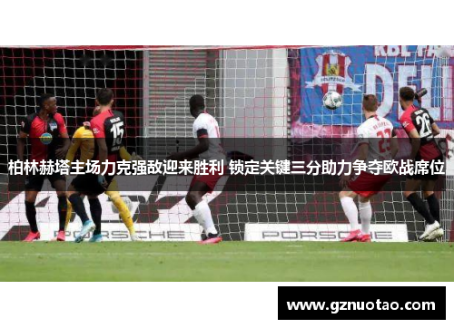 柏林赫塔主场力克强敌迎来胜利 锁定关键三分助力争夺欧战席位